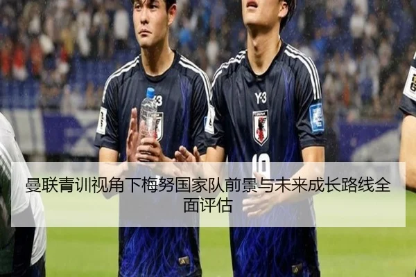 曼联青训视角下梅努国家队前景与未来成长路线全面评估
