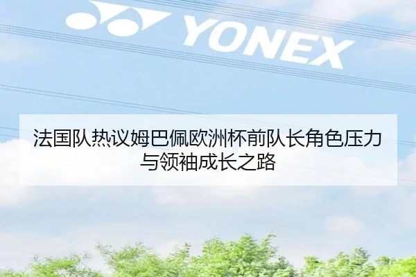 法国队热议姆巴佩欧洲杯前队长角色压力与领袖成长之路