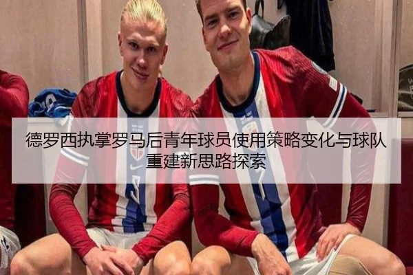 德罗西执掌罗马后青年球员使用策略变化与球队重建新思路探索