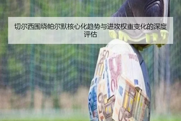 切尔西围绕帕尔默核心化趋势与进攻权重变化的深度评估