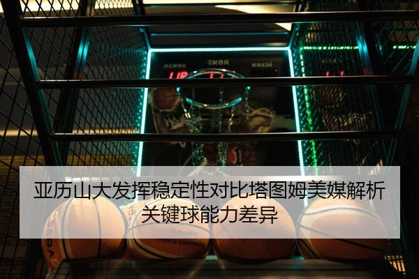 亚历山大发挥稳定性对比塔图姆美媒解析关键球能力差异